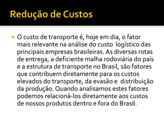    O custo de transporte é, hoje em dia, o fator
    mais relevante na análise do custo logístico das
    principais empresas brasileiras. As diversas rotas
    de entrega, a deficiente malha rodoviária do país
    e a estrutura de transporte no Brasil, são fatores
    que contribuem diretamente para os custos
    elevados do transporte, da evasão e distribuição
    da produção. Quando analisamos estes fatores
    podemos relacioná-los diretamente aos custos
    de nossos produtos dentro e fora do Brasil.
 