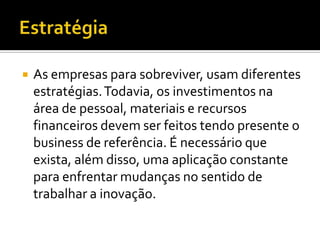    As empresas para sobreviver, usam diferentes
    estratégias. Todavia, os investimentos na
    área de pessoal, materiais e recursos
    financeiros devem ser feitos tendo presente o
    business de referência. É necessário que
    exista, além disso, uma aplicação constante
    para enfrentar mudanças no sentido de
    trabalhar a inovação.
 