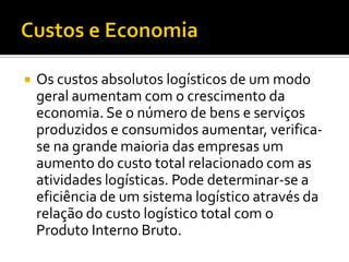    Os custos absolutos logísticos de um modo
    geral aumentam com o crescimento da
    economia. Se o número de bens e serviços
    produzidos e consumidos aumentar, verifica-
    se na grande maioria das empresas um
    aumento do custo total relacionado com as
    atividades logísticas. Pode determinar-se a
    eficiência de um sistema logístico através da
    relação do custo logístico total com o
    Produto Interno Bruto.
 
