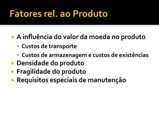   A influência do valor da moeda no produto
     Custos de transporte
     Custos de armazenagem e custos de existências
   Densidade do produto
   Fragilidade do produto
   Requisitos especiais de manutenção
 