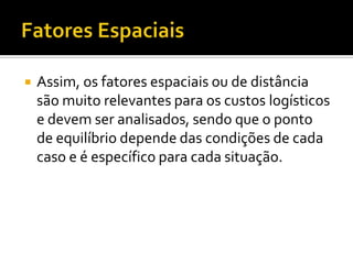    Assim, os fatores espaciais ou de distância
    são muito relevantes para os custos logísticos
    e devem ser analisados, sendo que o ponto
    de equilíbrio depende das condições de cada
    caso e é específico para cada situação.
 