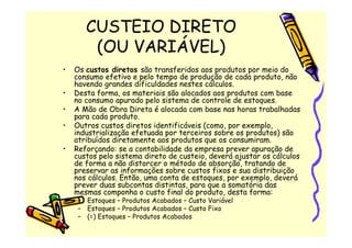 CUSTEIO DIRETO
        (OU VARIÁVEL)
•   Os custos diretos são transferidos aos produtos por meio do
    consumo efetivo e pelo tempo de produção de cada produto, não
    havendo grandes dificuldades nestes cálculos.
•   Desta forma, os materiais são alocados aos produtos com base
    no consumo apurado pelo sistema de controle de estoques.
•   A Mão de Obra Direta é alocada com base nas horas trabalhadas
    para cada produto.
•   Outros custos diretos identificáveis (como, por exemplo,
    industrialização efetuada por terceiros sobre os produtos) são
    atribuídos diretamente aos produtos que os consumiram.
•   Reforçando: se a contabilidade da empresa prever apuração de
    custos pelo sistema direto de custeio, deverá ajustar os cálculos
    de forma a não distorcer o método de absorção, tratando de
    preservar as informações sobre custos fixos e sua distribuição
    nos cálculos. Então, uma conta de estoques, por exemplo, deverá
    prever duas subcontas distintas, para que a somatória das
    mesmas componha o custo final do produto, desta forma:
     – Estoques – Produtos Acabados – Custo Variável
     – Estoques – Produtos Acabados – Custo Fixo
     – (=) Estoques – Produtos Acabados
 