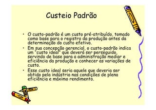 Custeio Padrão

• O custo-padrão é um custo pré-atribuído, tomado
  como base para o registro da produção antes da
  determinação do custo efetivo.
• Em sua concepção gerencial, o custo-padrão indica
  um “custo ideal” que deverá ser perseguido,
  servindo de base para a administração mediar e
  eficiência da produção e conhecer as variações de
  custo.
• Esse custo ideal seria aquele que deveria ser
  obtido pela indústria nas condições de plena
  eficiência e máximo rendimento.
 