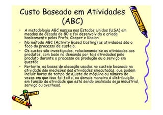 Custo Baseado em Atividades
           (ABC)
• A metodologia ABC nasceu nos Estados Unidos (USA) em
  meados da década de 80 e foi desenvolvida e criada
  basicamente pelos Profs. Cooper e Kaplan.
• No método ABC (Activity Based Costing) as atividades são o
  foco do processo de custeio.
• Os custos são investigados, relacionando-se as atividades aos
  produtos, com base na demanda por tais atividades pelo
  produto durante o processo de produção ou o serviço em
  questão.
• Portanto, as bases de alocação usadas no custeio baseado na
  atividade são medições das atividades executadas, que podem
  incluir horas do tempo de ajuste de máquina ou número de
  vezes em que isso foi feito, ou demais maneira d distribuição
  em função da atividade que está sendo analisada seja industrial,
  serviço ou overhead.
 