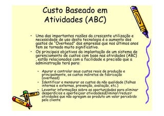 Custo Baseado em
      Atividades (ABC)
• Uma das importantes razões da crescente utilização e
  necessidade de uso desta tecnologia é o aumento dos
  gastos de “Overhead” das empresas que nos últimos anos
  tem se tornado muito significativo.
• Os principais objetivos da implantação de um sistema de
  gerenciamento de custos com base nas atividades (ABC)
  , estão relacionados com a facilidade e precisão que a
  administração terá para:

   – Apurar e controlar seus custos reais de produção e
     principalmente, os custos indiretos de fabricação
     (overhead)
   – Identificar e mensurar os custos da não qualidade (falhas
     internas e externas, prevenção, avaliação, etc.)
   – Levantar informações sobre as oportunidades para eliminar
     desperdícios e aperfeiçoar atividadesüEliminar/reduzir
     atividades que não agregam ao produto um valor percebido
     pelo cliente
 
