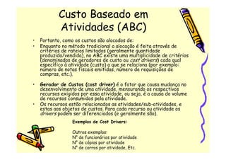 Custo Baseado em
            Atividades (ABC)
•   Portanto, como os custos são alocados de:
•   Enquanto no método tradicional a alocação é feita através de
    critérios de rateios limitados (geralmente quantidade
    produzida/vendida), no ABC existe uma multiplicidade de critérios
    (denominados de geradores de custo ou cost drivers) cada qual
    específico à atividade (custo) a que se relaciona (por exemplo:
    número de notas fiscais emitidas, número de requisições de
    compras, etc.).

•   Gerador de Custos (cost driver) é o fator que causa mudança no
    desenvolvimento de uma atividade, mensurando os respectivos
    recursos exigidos por essa atividade, ou seja, é a causa do volume
    de recursos consumidos pela atividade.
•   Os recursos estão relacionados as atividades/sub-atividades, e
    estas aos objetos de custos. Para cada recurso ou atividade os
    drivers podem ser diferenciados (e geralmente são).
                  Exemplos de Cost Drivers:

                  Outros exemplos:
                  N° de funcionários por atividade
                  N° de cópias por atividade
                  N° de carros por atividade, Etc.
 