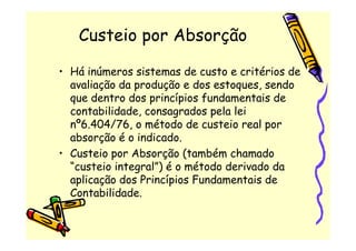 Custeio por Absorção

• Há inúmeros sistemas de custo e critérios de
  avaliação da produção e dos estoques, sendo
  que dentro dos princípios fundamentais de
  contabilidade, consagrados pela lei
  nº6.404/76, o método de custeio real por
  absorção é o indicado.
• Custeio por Absorção (também chamado
  “custeio integral”) é o método derivado da
  aplicação dos Princípios Fundamentais de
  Contabilidade.
 