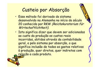 Custeio por Absorção
• Esse método foi derivado do sistema
  desenvolvido na Alemanha no início do século
  20 conhecido por RKW (Reichskuratorium für
  Wirtschaftlichtkeit).
• Isto significa dizer que devem ser adicionados
  ao custo da produção os custos reais
  incorridos, obtidos através da contabilidade
  geral, e pelo sistema por absorção, o que
  significa inclusão de todos os gastos relativos
  à produção, quer diretos, quer indiretos com
  relação a cada produto.
 