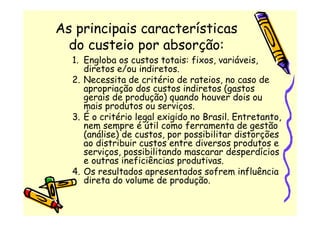 As principais características
  do custeio por absorção:
  1. Engloba os custos totais: fixos, variáveis,
     diretos e/ou indiretos.
  2. Necessita de critério de rateios, no caso de
     apropriação dos custos indiretos (gastos
     gerais de produção) quando houver dois ou
     mais produtos ou serviços.
  3. É o critério legal exigido no Brasil. Entretanto,
     nem sempre é útil como ferramenta de gestão
     (análise) de custos, por possibilitar distorções
     ao distribuir custos entre diversos produtos e
     serviços, possibilitando mascarar desperdícios
     e outras ineficiências produtivas.
  4. Os resultados apresentados sofrem influência
     direta do volume de produção.
 