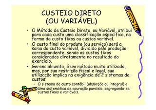 CUSTEIO DIRETO
        (OU VARIÁVEL)
• O Método de Custeio Direto, ou Variável, atribui
  para cada custo uma classificação específica, na
  forma de custo fixos ou custos variável.
• O custo final do produto (ou serviço) será a
  soma do custo variável, dividido pela produção
  correspondente, sendo os custos fixos
  considerados diretamente no resultado do
  exercício.
• Gerencialmente, é um método muito utilizado,
  mas, por sua restrição fiscal e legal, sua
  utilização implica na exigência de 2 sistemas de
  custos:
   – O sistema de custo contábil (absorção ou integral) e
   – Uma sistemática de apuração paralela, segregando-se
     custos fixos e variáveis.
 