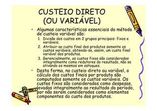 CUSTEIO DIRETO
    (OU VARIÁVEL)
• Algumas características essenciais do método
  de custeio variável são:
   1. Divisão dos custos em 2 grupos principais: fixos e
      variáveis;
   2. Atribuir ao custo final dos produtos somente os
      custos variáveis, obtendo-se, assim, um custo final
      variável dos produtos.
   3. Gerencialmente, os custos fixos são considerados
      integralmente como redutores do resultado, não se
      ativando os mesmos em estoques.
• Desta forma, no custeio direto ou variável, o
  cálculo dos custos finais por produto são
  computados somente os custos variáveis. Os
  custos fixos são considerados como despesas,
  levadas integralmente ao resultado do período,
  por não serem considerados como elementos
  componentes do custo dos produtos.
 
