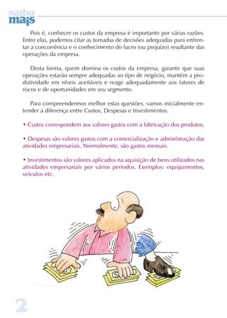 Pois é, conhecer os custos da empresa é importante por várias razões. 
Entre elas, podemos citar as tomadas de decisões adequadas para enfren-tar 
2 
a concorrência e o conhecimento do lucro (ou prejuízo) resultante das 
operações da empresa. 
Desta forma, quem domina os custos da empresa, garante que suas 
operações estarão sempre adequadas ao tipo de negócio, mantém a pro-dutividade 
em níveis aceitáveis e reage adequadamente aos fatores de 
riscos e de oportunidades em seu segmento. 
Para compreendermos melhor estas questões, vamos inicialmente en-tender 
a diferença entre Custos, Despesas e Investimentos. 
• Custos correspondem aos valores gastos com a fabricação dos produtos. 
• Despesas são valores gastos com a comercialização e administração das 
atividades empresariais. Normalmente, são gastos mensais. 
• Investimentos são valores aplicados na aquisição de bens utilizados nas 
atividades empresariais por vários períodos. Exemplos: equipamentos, 
veículos etc. 
 