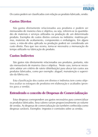 Os custos podem ser classificados com relação ao produto fabricado, sendo: 
3 
Custos Diretos 
São gastos diretamente relacionados aos produtos e podem ser 
mensurados de maneira clara e objetiva, ou seja, referem-se às quantida-des 
de materiais e serviços utilizados na produção de um determinado 
produto. Exemplos de custos diretos comuns na indústria: matérias-pri-mas, 
materiais de acabamento, componentes e embalagens. Em alguns 
casos, a mão-de-obra aplicada na produção poderá ser considerada um 
custo direto. Para que isso ocorra, torna-se necessária a mensuração do 
tempo utilizado na fabricação do produto. 
Custos Indiretos 
São gastos não diretamente relacionados aos produtos, portanto, não 
são mensuráveis de maneira clara e objetiva. Neste caso, torna-se neces-sário 
adotar um critério de rateio (distribuição) para alocar tais custos aos 
produtos fabricados, como por exemplo: aluguel, manutenção e supervi-são 
da fábrica etc. 
Esta classificação dos custos em diretos e indiretos tem como obje-tivo 
avaliar os estoques de produtos em elaboração e acabados (pron-tos 
para a venda). 
Entendendo o conceito de Despesas de Comercialização 
Estas despesas correspondem aos gastos necessários para comercializar 
os produtos fabricados. Seus valores variam proporcionalmente ao volume 
de vendas. As despesas de comercialização são também conhecidas como 
despesas variáveis. Exemplos: impostos e comissões sobre as vendas. 
 