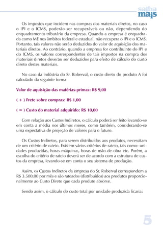 Os impostos que incidem nas compras dos materiais diretos, no caso 
o IPI e o ICMS, poderão ser recuperáveis ou não, dependendo do 
enquadramento tributário da empresa. Quando a empresa é enquadra-da 
como ME nos âmbitos federal e estadual, não recupera o IPI e o ICMS. 
Portanto, tais valores não serão deduzidos do valor de aquisição dos ma-teriais 
diretos. Ao contrário, quando a empresa for contribuinte do IPI e 
do ICMS, os valores correspondentes de tais impostos na compra dos 
materiais diretos deverão ser deduzidos para efeito de cálculo do custo 
direto destes materiais. 
No caso da indústria do Sr. Roberval, o custo direto do produto A foi 
calculado da seguinte forma: 
Valor de aquisição das matérias-primas: R$ 9,00 
( + ) Frete sobre compras: R$ 1,00 
( = ) Custo do material adquirido: R$ 10,00 
Com relação aos Custos Indiretos, o cálculo poderá ser feito levando-se 
em conta a média nos últimos meses, como também, considerando-se 
uma expectativa de projeção de valores para o futuro. 
Os Custos Indiretos, para serem distribuídos aos produtos, necessitam 
de um critério de rateio. Existem vários critérios de rateio, tais como: uni-dades 
produzidas, horas-máquinas, horas de mão-de-obra etc. Porém, a 
escolha do critério de rateio deverá ser de acordo com a estrutura de cus-tos 
da empresa, levando-se em conta o seu sistema de produção. 
Assim, os Custos Indiretos da empresa do Sr. Roberval correspondem a 
R$ 3.500,00 por mês e são rateados (distribuídos) aos produtos proporcio-nalmente 
5 
ao Custo Direto que cada produto absorve. 
Sendo assim, o cálculo do custo total por unidade produzida ficaria: 
 