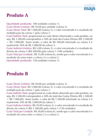 7 
Produto A 
Quantidade produzida: 100 unidades (coluna 1). 
Custo Direto Unitário: R$ 10,00 por unidade (coluna 2). 
Custo Direto Total: R$ 1.000,00 (coluna 3): o valor encontrado é o resultado da 
multiplicação da coluna 1 pela coluna 2. 
Custo Indireto Total: proporcional ao custo direto relacionado a cada produto, ou 
seja, R$ 3.500,00 correspondem a 50% do total dos Custos Diretos (R$ 3.500,00 
÷ R$ 7.000,00). Assim sendo, o valor de R$ 500,00 informado na coluna 4 é 
exatamente 50% de R$ 1.000,00 da coluna 3. 
Custo Indireto Unitário: R$ 5,00 (coluna 5): o valor encontrado é o resultado da 
divisão da coluna 4 (R$ 500,00) pela coluna 1 (100 unidades). 
Custo Total por Unidade: R$ 15,00 (coluna 6), sendo que o valor encontrado é o 
resultado da soma entre a coluna 2 e a coluna 5. 
Quantidade produzida: 150 unidades (coluna 1). 
Produto B 
Custo Direto Unitário: R$ 20,00 por unidade (coluna 2). 
Custo Direto Total: R$ 3.000,00 (coluna 3): o valor encontrado é o resultado da 
multiplicação da coluna 1 pela coluna 2. 
Custo Indireto Total: proporcional ao custo direto absorvido por cada produto, ou 
seja, R$ 3.500,00 correspondem a 50% do total dos Custos Diretos (R$ 3.500,00 
÷ R$ 7.000,00). Assim sendo, o valor de R$ 1.500,00 informado na coluna 4 é 
exatamente 50% de R$ 3.000,00 da coluna 3. 
Custo Indireto Unitário: R$ 10,00 (coluna 5): o valor encontrado é o resultado da 
divisão da coluna 4 (R$ 1.500,00) pela coluna 1 (150 unidades). 
Custo Total por Unidade: R$ 30,00 (coluna 6), sendo que o valor encontrado é o 
resultado da soma entre a coluna 2 e a coluna 5. 
 