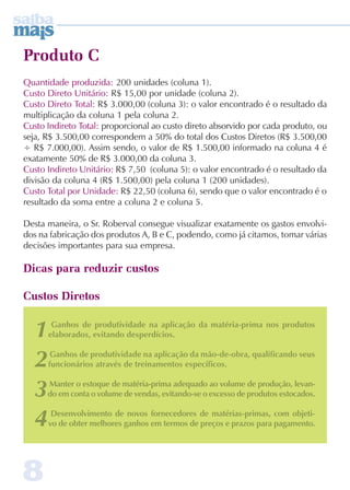 Produto C 
Quantidade produzida: 200 unidades (coluna 1). 
Custo Direto Unitário: R$ 15,00 por unidade (coluna 2). 
Custo Direto Total: R$ 3.000,00 (coluna 3): o valor encontrado é o resultado da 
multiplicação da coluna 1 pela coluna 2. 
Custo Indireto Total: proporcional ao custo direto absorvido por cada produto, ou 
seja, R$ 3.500,00 correspondem a 50% do total dos Custos Diretos (R$ 3.500,00 
÷ R$ 7.000,00). Assim sendo, o valor de R$ 1.500,00 informado na coluna 4 é 
exatamente 50% de R$ 3.000,00 da coluna 3. 
Custo Indireto Unitário: R$ 7,50 (coluna 5): o valor encontrado é o resultado da 
divisão da coluna 4 (R$ 1.500,00) pela coluna 1 (200 unidades). 
Custo Total por Unidade: R$ 22,50 (coluna 6), sendo que o valor encontrado é o 
resultado da soma entre a coluna 2 e coluna 5. 
Desta maneira, o Sr. Roberval consegue visualizar exatamente os gastos envolvi-dos 
na fabricação dos produtos A, B e C, podendo, como já citamos, tomar várias 
decisões importantes para sua empresa. 
Dicas para reduzir custos 
Custos Diretos 
1 Ganhos de produtividade na aplicação da matéria-prima nos produtos 
elaborados, evitando desperdícios. 
2 Ganhos de produtividade na aplicação da mão-de-obra, qualificando seus 
funcionários através de treinamentos específicos. 
3 Manter o estoque de matéria-prima adequado ao volume de produção, levan-do 
em conta o volume de vendas, evitando-se o excesso de produtos estocados. 
4 Desenvolvimento de novos fornecedores de matérias-primas, com objeti-vo 
8 
de obter melhores ganhos em termos de preços e prazos para pagamento. 
 