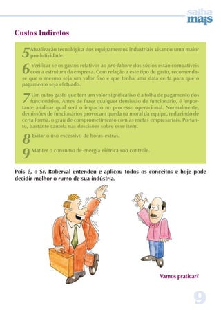 5Atualização tecnológica dos equipamentos industriais visando uma maior 
6 Verificar se os gastos relativos ao pró-labore dos sócios estão compatíveis 
com a estrutura da empresa. Com relação a este tipo de gasto, recomenda-se 
que o mesmo seja um valor fixo e que tenha uma data certa para que o 
pagamento seja efetuado. 
7 Um outro gasto que tem um valor significativo é a folha de pagamento dos 
funcionários. Antes de fazer qualquer demissão de funcionário, é impor-tante 
analisar qual será o impacto no processo operacional. Normalmente, 
demissões de funcionários provocam queda na moral da equipe, reduzindo de 
certa forma, o grau de comprometimento com as metas empresariais. Portan-to, 
9 
Custos Indiretos 
produtividade. 
Pois é, o Sr. Roberval entendeu e aplicou todos os conceitos e hoje pode 
decidir melhor o rumo de sua indústria. 
Vamos praticar? 
bastante cautela nas descisões sobre esse item. 
8 Evitar o uso excessivo de horas-extras. 
9 Manter o consumo de energia elétrica sob controle. 
 
