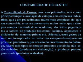 CONTABILIDADE DE CUSTOS   A  Contabilidade de Custos ,  nos  seus primórdios, teve como principal função a avaliação de estoques em empresas indus- triais, que é um procedimento muito mais complexo  do  que nas comerciais, uma vez que envolve muito  mais  que a sim- ples compra e revenda de mercadorias,  são  feitos  pagamen- tos  a  fatores  de produção tais como:  salários,  aquisições  e utilização  de  matérias-primas etc.  Ademais, estes gastos de vem  ser  incorporados  ao  valor  dos estoques da empresa no processo produtivo e, por ocasião do encerramento do balan- ço, haverá dois tipos de estoque: produtos que ainda  não  es- tão acabados  (produtos em elaboração)  e  produtos  prontos para venda (produtos acabados). 