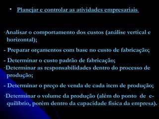 Planejar e controlar as atividades empresariais  Analisar o comportamento dos custos (análise vertical e horizontal); - Preparar orçamentos com base no custo de fabricação; - Determinar o custo padrão de fabricação; Determinar as responsabilidades dentro do processo de produção; - Determinar o preço de venda de cada item de produção; Determinar o volume da produção (além do ponto  de  e- quilíbrio, porém dentro da capacidade física da empresa). 
