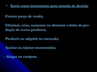 Servir como instrumento para tomada de decisão Formar preço de venda; Eliminar, criar, aumentar ou diminuir a linha de pro- dução de certos produtos; Produzir ou adquirir no mercado; Aceitar ou rejeitar encomendas; - Alugar ou comprar. 