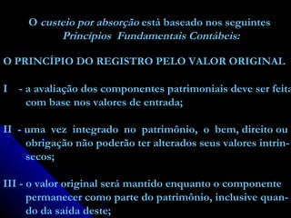O  custeio por absorção  está baseado nos seguintes Princípios  Fundamentais Contábeis: O PRINCÍPIO DO REGISTRO PELO VALOR ORIGINAL I  - a avaliação dos componentes patrimoniais deve ser feita com base nos valores de entrada; II  - uma  vez  integrado  no  patrimônio,  o  bem, direito ou obrigação não poderão ter alterados seus valores intrín- secos; III - o valor original será mantido enquanto o componente permanecer como parte do patrimônio, inclusive quan- do da saída deste; 