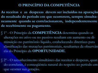 O PRINCÍPIO DA COMPETÊNCIA As receitas  e  as  despesas  devem ser incluídas na apuração do resultado do período em que ocorrerem, sempre simulta- neamente  quando se correlacionarem,  independentemente de recebimento ou pagamento.  § 1º - O Princípio da  COMPETÊNCIA  determina quando as alterações no ativo ou no passivo resultam em aumento ou di- minuição no patrimônio líquido, estabelecendo diretrizes para classificação das mutações patrimoniais, resultantes da observân cia do Princípio da  OPORTUNIDADE . § 2º - O reconhecimento simultâneo das receitas e despesas, quan do correlatas, é conseqüência natural do respeito ao período em que ocorrer sua geração. 