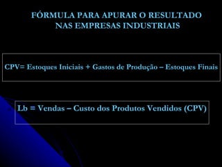 FÓRMULA PARA APURAR O RESULTADO NAS EMPRESAS INDUSTRIAIS CPV= Estoques Iniciais + Gastos de Produção – Estoques Finais Lb = Vendas – Custo dos Produtos Vendidos (CPV) 