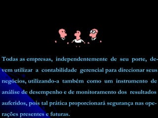 Todas as empresas,  independentemente  de  seu  porte,  de- vem utilizar  a  contabilidade  gerencial para direcionar seus negócios, utilizando-a  também  como  um  instrumento  de análise de desempenho e de monitoramento dos  resultados auferidos, pois tal prática proporcionará segurança nas ope- rações presentes e futuras. 