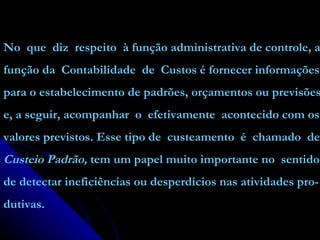 No  que  diz  respeito  à função administrativa de controle, a função da  Contabilidade  de  Custos é fornecer informações para o estabelecimento de padrões, orçamentos ou previsões e, a seguir, acompanhar  o  efetivamente  acontecido com os valores previstos. Esse tipo de  custeamento  é  chamado  de Custeio Padrão,  tem um papel muito importante no  sentido de detectar ineficiências ou desperdícios nas atividades pro- dutivas. 