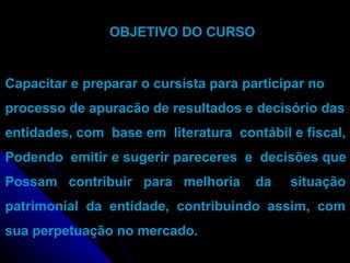 OBJETIVO DO CURSO  Capacitar e preparar o cursista para participar no processo de apuracão de resultados e decisório das entidades, com  base em  literatura  contábil e fiscal, Podendo  emitir e sugerir pareceres  e  decisões que Possam  contribuir  para  melhoria  da  situação patrimonial  da  entidade,  contribuindo  assim,  com sua perpetuação no mercado.  