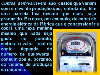 Custos  semivariáveis   são  custos que variam com o nível de produção que,  entretanto,  têm  uma  parcela  fixa  mesmo  que  nada  seja produzido. É o caso, por exemplo, da conta de energia elétrica da fábrica que a concessionária  cobra uma taxa mínima mesmo que nada seja gasto no período, embora o valor  total da conta dependa do número de quilowatts  consumidos e, portanto, do volume de produção da empresa. 