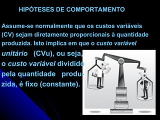 HIPÓTESES DE COMPORTAMENTO   Assume-se normalmente que os custos variáveis  (CV) sejam diretamente proporcionais à quantidade produzida. Isto implica em que o  custo variável unitário   (CVu), ou seja, o  custo variável  dividido pela quantidade  produ- zida, é fixo (constante). 