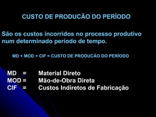 CUSTO DE PRODUCÃO DO PERÍODO   São os custos incorridos no processo produtivo num determinado período de tempo. MD = Material Direto MOD =  Mão-de-Obra Direta CIF = Custos Indiretos de Fabricação MD + MOD + CIF = CUSTO DE PRODUCÃO DO PERÍODO 