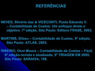 REFERÊNCIAS NEVES, Silvério das & VICECONTI, Paulo Eduardo V. –  Contabilidade de Custos:  Um enfoque direto e objetivo.  7ª edição, São Paulo: Editora FRASE, 2003. MARTINS, Eliseu – Contabilidade de Custos. 9ª edição, São Paulo: ATLAS, 2003. RIBEIRO, Osni Moura – Contabilidade de Custos – Fácil, 6ª edição-revista e atualizada, 5ª TIRAGEM EM 2005, São Paulo: SARAIVA, 199. 