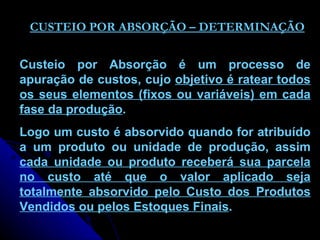 CUSTEIO POR ABSORÇÃO – DETERMINAÇÃO Custeio por Absorção é um processo de apuração de custos, cujo  objetivo é ratear todos os seus elementos (fixos ou variáveis) em cada fase da produção .  Logo um custo é absorvido quando for atribuído a um produto ou unidade de produção, assim  cada unidade ou produto receberá sua parcela no custo até que o valor aplicado seja totalmente absorvido pelo Custo dos Produtos Vendidos ou pelos Estoques Finais . 