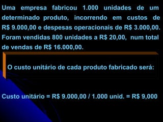 Uma  empresa  fabricou  1.000  unidades  de  um determinado  produto,  incorrendo  em  custos  de R$ 9.000,00 e despesas operacionais de R$ 3.000,00. Foram vendidas 800 unidades a R$ 20,00,  num total de vendas de R$ 16.000,00. O custo unitário de cada produto fabricado será: Custo unitário = R$ 9.000,00 / 1.000 unid. = R$ 9,000 