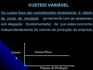 Os custos fixos são contabilizados diretamente  à  débito de  conta  de  resultado   (juntamente com as despesas) sob alegação  (fundamentada)  de  que estes ocorrerão independentemente do volume de produção da empresa. Custos $ Custos Fixos Volume de   Produção CUSTEIO VARIÁVEL 