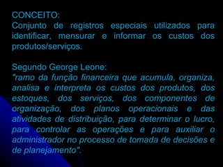 CONCEITO: Conjunto de registros especiais utilizados para identificar, mensurar e informar os custos dos produtos/serviços. Segundo George Leone: "ramo da função financeira que acumula, organiza, analisa e interpreta os custos dos produtos, dos estoques, dos serviços, dos componentes de organização, dos planos operacionais e das atividades de distribuição, para determinar o lucro, para controlar as operações e para auxiliar o administrador no processo de tomada de decisões e de planejamento". 
