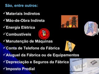 São, entre outros:  Materiais Indiretos Mão-de-Obra Indireta Energia Elétrica Combustíveis Manutenção de Máquinas Conta de Telefone da Fábrica Aluguel da Fábrica ou de Equipamentos Depreciação e Seguros da Fábrica Imposto Predial 