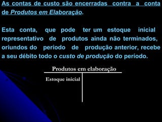As contas de custo são encerradas  contra  a  conta de  Produtos em Elaboração .  Esta  conta,  que  pode  ter um  estoque  inicial  representativo  de  produtos ainda não terminados,  oriundos do  período  de  produção anterior, recebe a seu débito todo o  custo de produção  do período. Produtos em elaboração Estoque inicial 