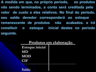 A medida em que, no próprio período,  os produtos vão sendo terminados, a conta será creditada pelo  valor  de custo a eles relativos. No final do período, seu saldo devedor corresponderá ao estoque  remanescente de produtos  não  acabados. e irá constituir  o  estoque  inicial destes no período seguinte . Produtos em elaboração Estoque inicial MD MOD CIF Saldo 