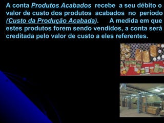 A conta  Produtos Acabados   recebe  a seu débito o valor de custo dos produtos  acabados  no  período ( Custo da Produção Acabada ) .  A medida em que estes produtos forem sendo vendidos, a conta será creditada pelo valor de custo a eles referentes. 