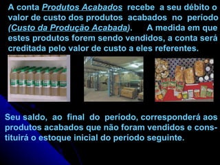 Seu saldo,  ao  final  do  período, corresponderá aos produtos acabados que não foram vendidos e cons- tituirá o estoque inicial do período seguinte. A conta  Produtos Acabados   recebe  a seu débito o valor de custo dos produtos  acabados  no  período ( Custo da Produção Acabada ) .  A medida em que estes produtos forem sendo vendidos, a conta será creditada pelo valor de custo a eles referentes. 