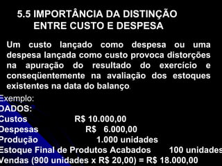 5.5 IMPORTÂNCIA DA DISTINÇÃO ENTRE CUSTO E DESPESA Um custo lançado como despesa ou uma despesa lançada como custo provoca distorções na apuração do resultado do exercício e conseqüentemente na avaliação dos estoques existentes na data do balanço . Exemplo: DADOS: Custos R$ 10.000,00 Despesas R$  6.000,00 Produção 1.000 unidades Estoque Final de Produtos Acabados   100 unidades Vendas (900 unidades x R$ 20,00) = R$ 18.000,00 