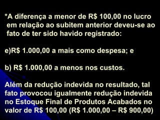 *A diferença a menor de R$ 100,00 no lucro em relação ao subitem anterior deveu-se ao fato de ter sido havido registrado: R$ 1.000,00 a mais como despesa; e b) R$ 1.000,00 a menos nos custos. Além da redução indevida no resultado, tal fato provocou igualmente redução indevida no Estoque Final de Produtos Acabados no valor de R$ 100,00 (R$ 1.000,00 – R$ 900,00) 