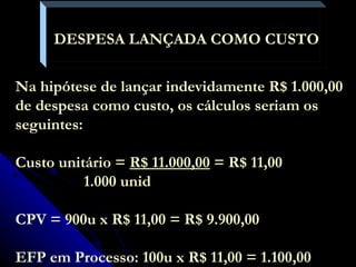 DESPESA LANÇADA COMO CUSTO  Na hipótese de lançar indevidamente R$ 1.000,00 de despesa como custo, os cálculos seriam os seguintes: Custo unitário =  R$ 11.000,00  = R$ 11,00   1.000 unid CPV = 900u x R$ 11,00 = R$ 9.900,00 EFP em Processo: 100u x R$ 11,00 = 1.100,00 