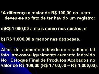 *A diferença a maior de R$ 100,00 no lucro deveu-se ao fato de ter havido um registro: R$ 1.000,00 a mais como nos custos; e b) R$ 1.000,00 a menor nas despesas. Além  do  aumento indevido no resultado, tal fato  provocou igualmente aumento indevido No  Estoque Final de Produtos Acabados no valor de R$ 100,00 (R$ 1.100,00 – R$ 1.000,00). 