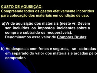 CUSTO DE AQUISIÇÃO : Compreende todos os gastos efetivamente incorridos para colocação dos materiais em condição de uso.   Vr de aquisição dos materiais (neste vr. Devem ser  incluídos  os  impostos  incidentes sobre a compra e subtraído os recuperáveis). Denominamos esse valor de  Compras Brutas ; b) As despesas com fretes e seguros,  se  cobradas em separado do valor dos materiais e arcadas pelo comprador. 