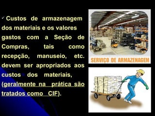 Custos  de  armazenagem  dos materiais e os valores gastos com a Seção de Compras, tais como recepção, manuseio, etc. devem ser apropriados aos custos dos materiais,  ( geralmente na  prática são tratados como  CIF ). 