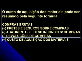 O custo de aquisição dos materiais pode ser resumido pela seguinte fórmula: COMPRAS BRUTAS (+) FRETES E SEGUROS SOBRE COMPRAS (-) ABATIMENTOS E DESC INCONDIC S/ COMPRAS (-) DEVOLUÇÕES DE COMPRAS (=) CUSTO DE AQUISIÇÃO DOS MATERIAIS 